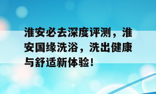 淮安必去深度评测，淮安国缘洗浴，洗出健康与舒适新体验！