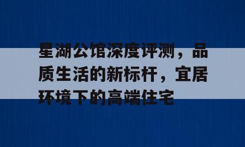 星湖公馆深度评测，品质生活的新标杆，宜居环境下的高端住宅