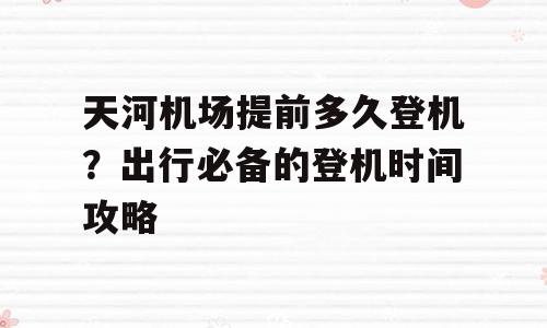 天河机场提前多久登机？出行必备的登机时间攻略
