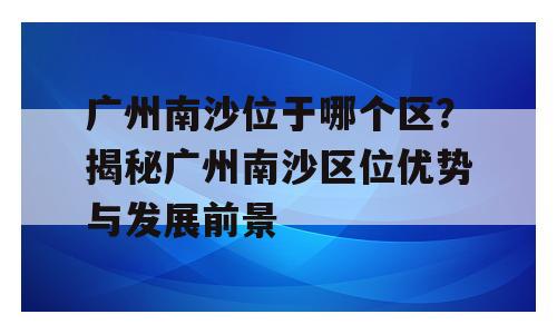 广州南沙位于哪个区？揭秘广州南沙区位优势与发展前景