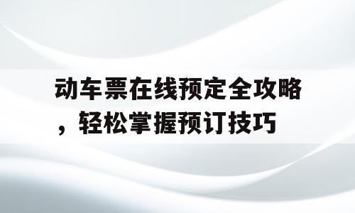 动车票在线预定全攻略，轻松掌握预订技巧