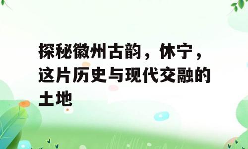 探秘徽州古韵，休宁，这片历史与现代交融的土地