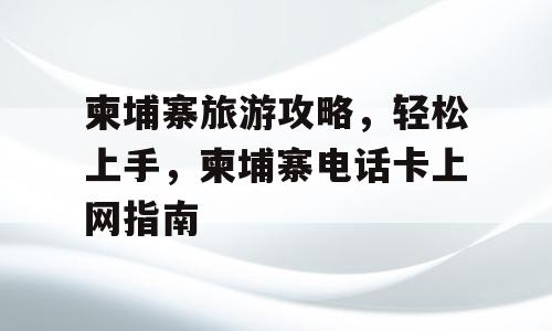 柬埔寨旅游攻略，轻松上手，柬埔寨电话卡上网指南