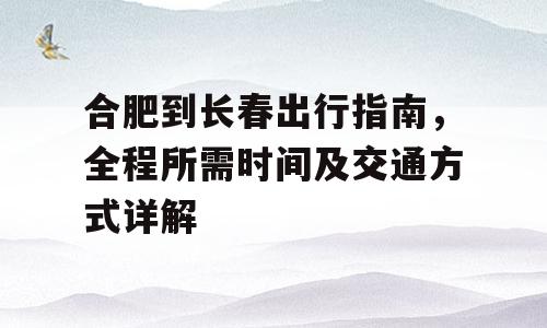 合肥到长春出行指南，全程所需时间及交通方式详解