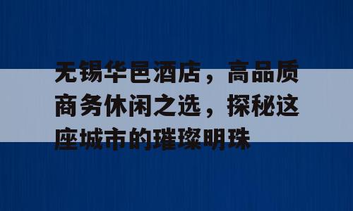 无锡华邑酒店，高品质商务休闲之选，探秘这座城市的璀璨明珠