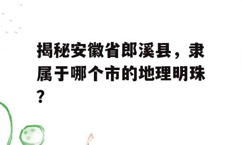 揭秘安徽省郎溪县，隶属于哪个市的地理明珠？