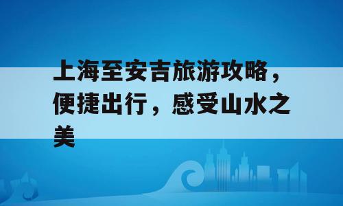 上海至安吉旅游攻略，便捷出行，感受山水之美