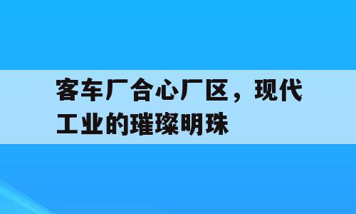 客车厂合心厂区，现代工业的璀璨明珠