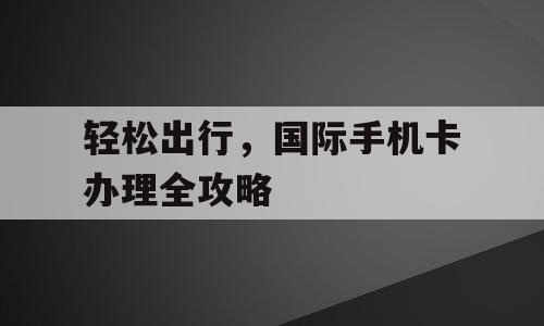 轻松出行，国际手机卡办理全攻略