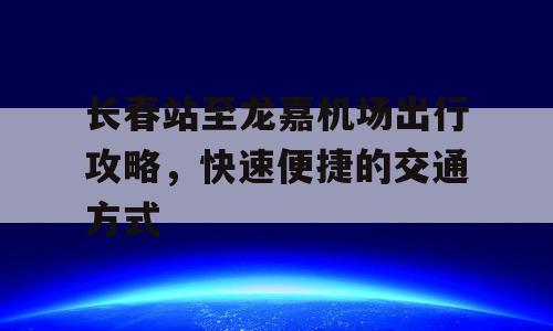 长春站至龙嘉机场出行攻略，快速便捷的交通方式