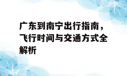 广东到南宁出行指南，飞行时间与交通方式全解析