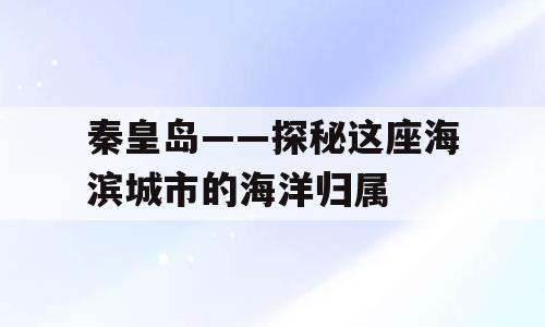 秦皇岛——探秘这座海滨城市的海洋归属