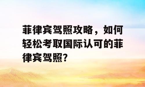 菲律宾驾照攻略，如何轻松考取国际认可的菲律宾驾照？