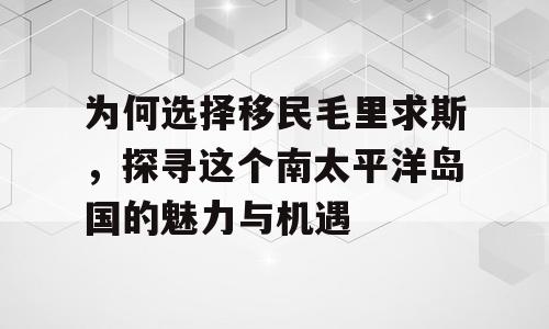 为何选择移民毛里求斯，探寻这个南太平洋岛国的魅力与机遇