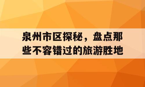 泉州市区探秘，盘点那些不容错过的旅游胜地