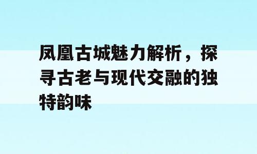 凤凰古城魅力解析，探寻古老与现代交融的独特韵味