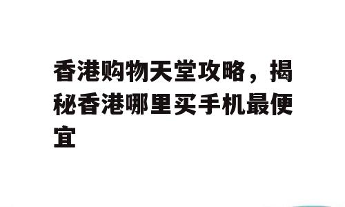 香港购物天堂攻略，揭秘香港哪里买手机最便宜