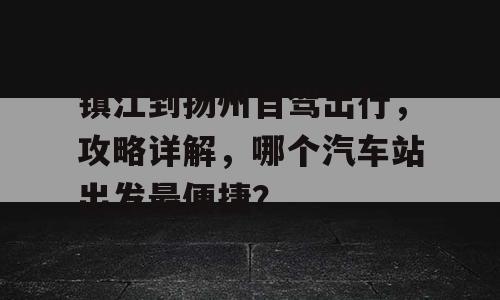 镇江到扬州自驾出行，攻略详解，哪个汽车站出发最便捷？