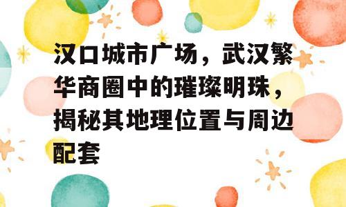 汉口城市广场，武汉繁华商圈中的璀璨明珠，揭秘其地理位置与周边配套
