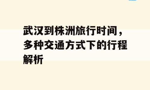 武汉到株洲旅行时间，多种交通方式下的行程解析