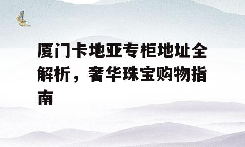 厦门卡地亚专柜地址全解析，奢华珠宝购物指南