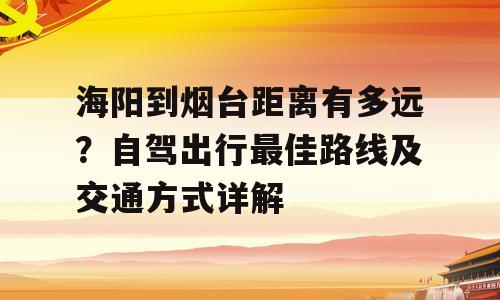 海阳到烟台距离有多远？自驾出行最佳路线及交通方式详解