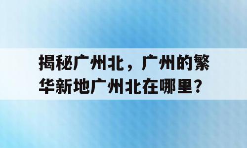 揭秘广州北，广州的繁华新地广州北在哪里？