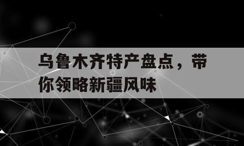 乌鲁木齐特产盘点，带你领略新疆风味