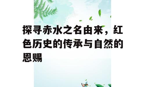 探寻赤水之名由来，红色历史的传承与自然的恩赐