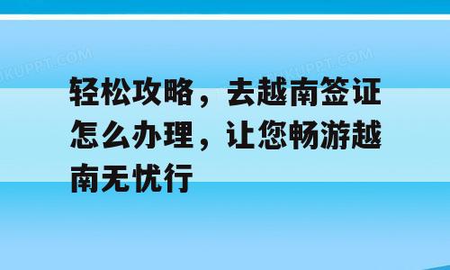 轻松攻略，去越南签证怎么办理，让您畅游越南无忧行
