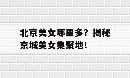 北京美女哪里多？揭秘京城美女集聚地！