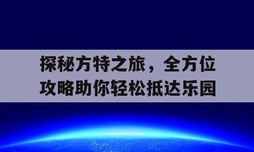 探秘方特之旅，全方位攻略助你轻松抵达乐园