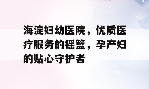 海淀妇幼医院，优质医疗服务的摇篮，孕产妇的贴心守护者