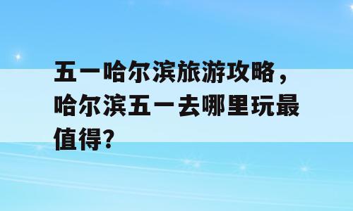 五一哈尔滨旅游攻略，哈尔滨五一去哪里玩最值得？