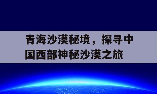 青海沙漠秘境，探寻中国西部神秘沙漠之旅