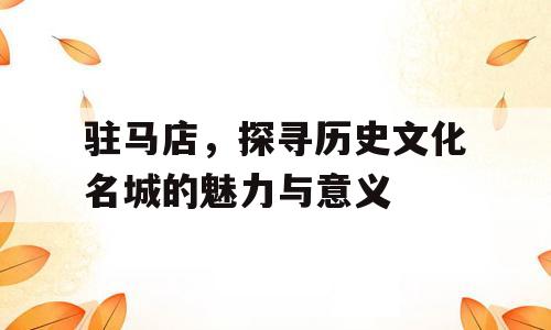 驻马店，探寻历史文化名城的魅力与意义