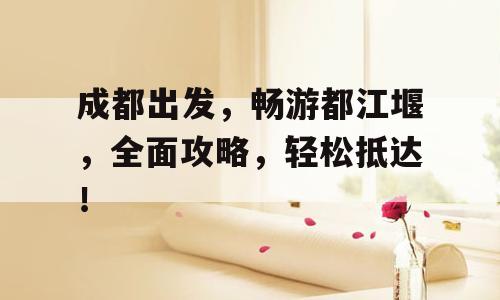 成都出发，畅游都江堰，全面攻略，轻松抵达！