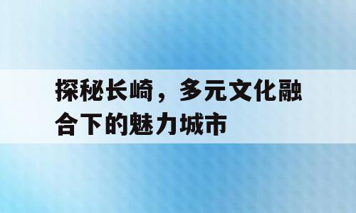 探秘长崎，多元文化融合下的魅力城市