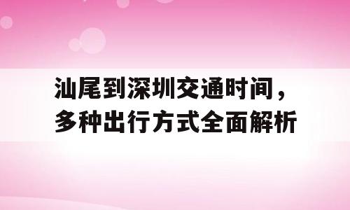 汕尾到深圳交通时间，多种出行方式全面解析