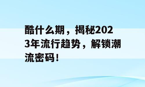 酷什么期，揭秘2023年流行趋势，解锁潮流密码！