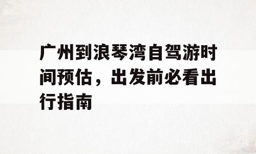 广州到浪琴湾自驾游时间预估，出发前必看出行指南