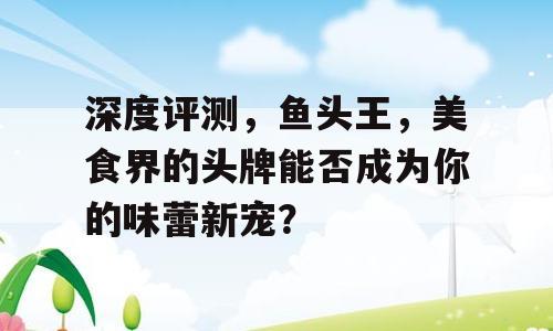 深度评测，鱼头王，美食界的头牌能否成为你的味蕾新宠？