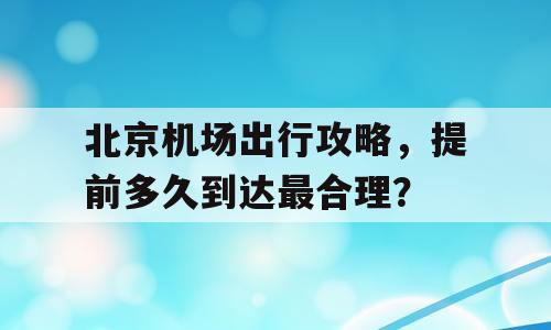 北京机场出行攻略，提前多久到达最合理？