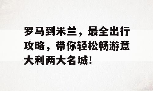 罗马到米兰，最全出行攻略，带你轻松畅游意大利两大名城！