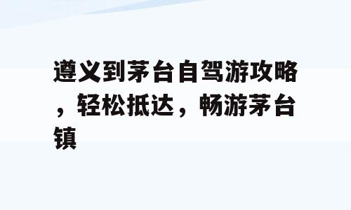 遵义到茅台自驾游攻略，轻松抵达，畅游茅台镇
