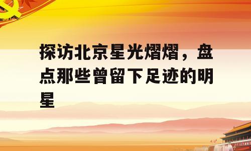 探访北京星光熠熠，盘点那些曾留下足迹的明星