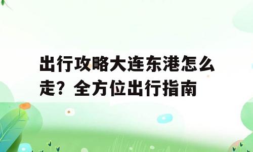出行攻略大连东港怎么走？全方位出行指南