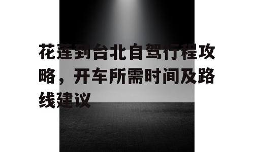 花莲到台北自驾行程攻略，开车所需时间及路线建议