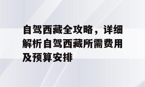 自驾西藏全攻略，详细解析自驾西藏所需费用及预算安排