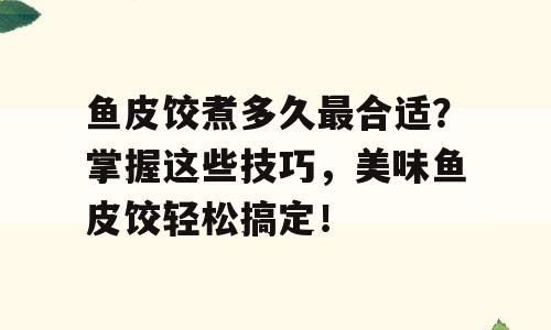 鱼皮饺煮多久最合适？掌握这些技巧，美味鱼皮饺轻松搞定！